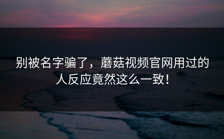 别被名字骗了，蘑菇视频官网用过的人反应竟然这么一致！