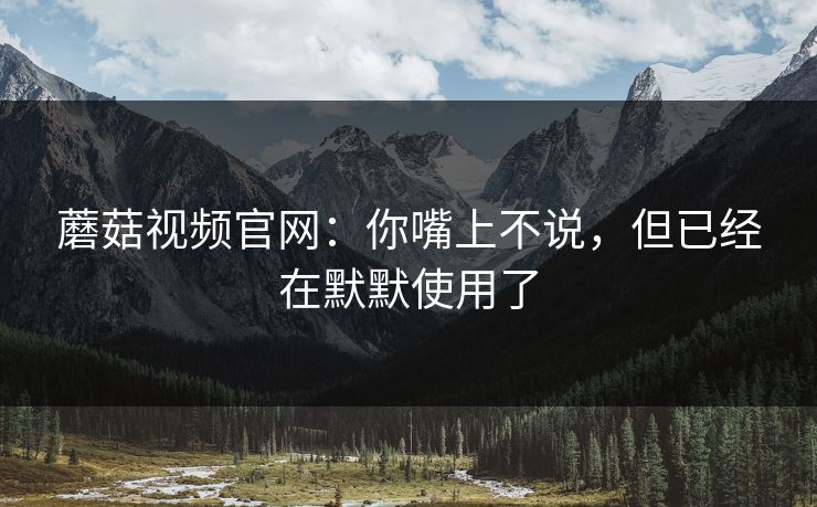 蘑菇视频官网：你嘴上不说，但已经在默默使用了