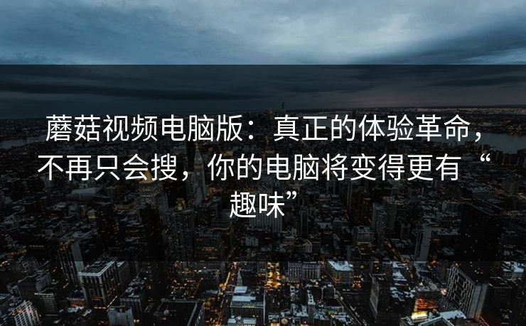 蘑菇视频电脑版：真正的体验革命，不再只会搜，你的电脑将变得更有“趣味”