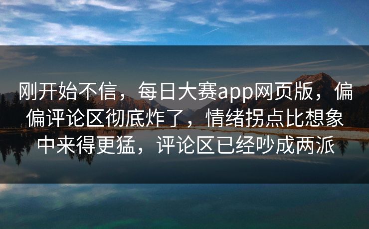 刚开始不信，每日大赛app网页版，偏偏评论区彻底炸了，情绪拐点比想象中来得更猛，评论区已经吵成两派