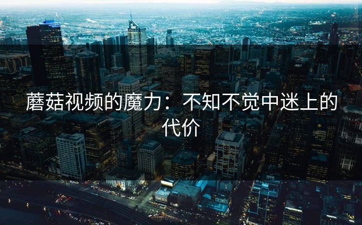 蘑菇视频的魔力:不知不觉中迷上的代价 蘑菇视频的魔力:不知不觉中迷上的代价